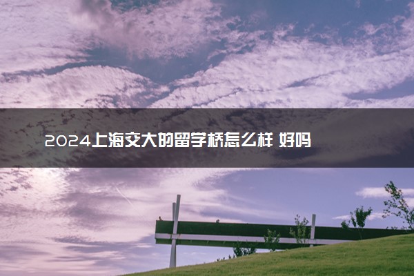2024上海交大的留学桥怎么样 好吗