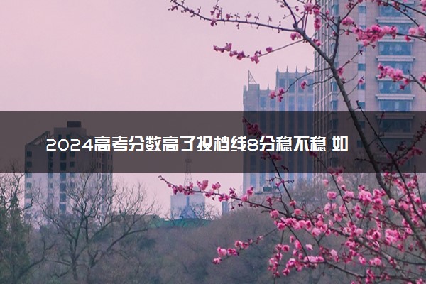 2024高考分数高了投档线8分稳不稳 如何填报志愿