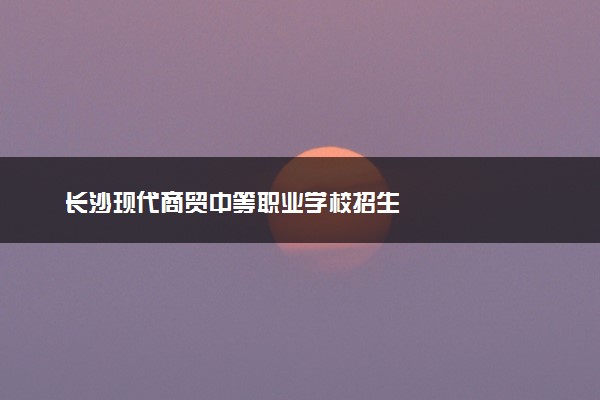 长沙现代商贸中等职业学校招生