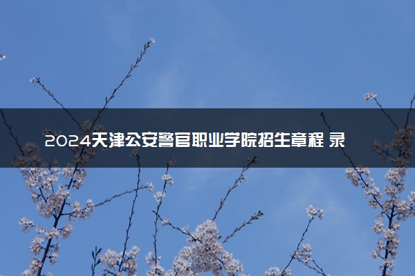 2024天津公安警官职业学院招生章程 录取规则是什么