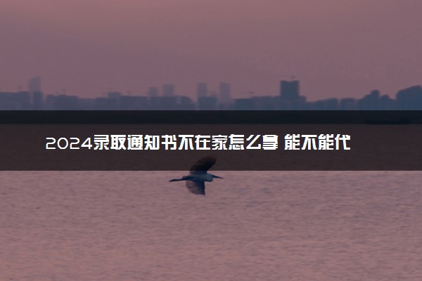 2024录取通知书不在家怎么拿 能不能代收