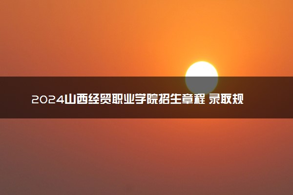 2024山西经贸职业学院招生章程 录取规则是什么