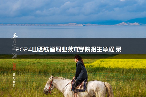 2024山西铁道职业技术学院招生章程 录取规则是什么