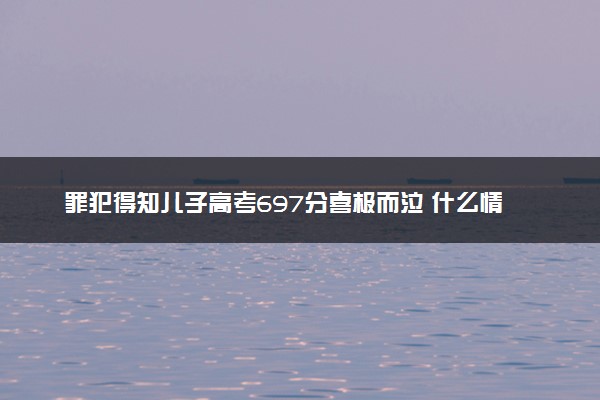 罪犯得知儿子高考697分喜极而泣 什么情况