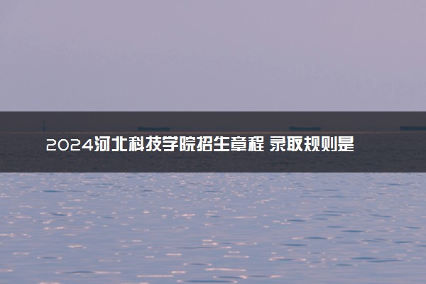 2024河北科技学院招生章程 录取规则是什么