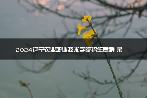 2024辽宁农业职业技术学院招生章程 录取规则是什么