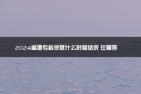 2024福建专科录取什么时候结束 在哪查看录取结果