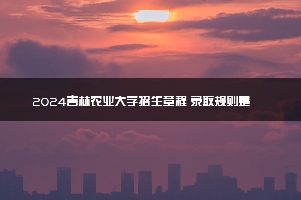 2024吉林农业大学招生章程 录取规则是什么
