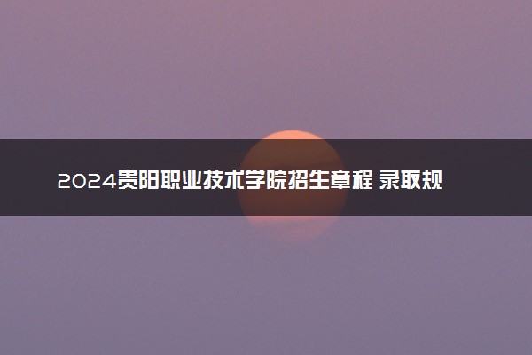 2024贵阳职业技术学院招生章程 录取规则是什么
