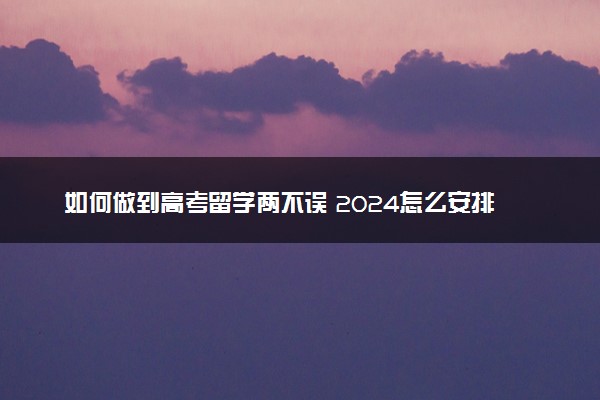 如何做到高考留学两不误 2024怎么安排时间