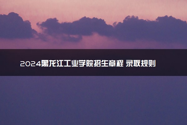 2024黑龙江工业学院招生章程 录取规则是什么