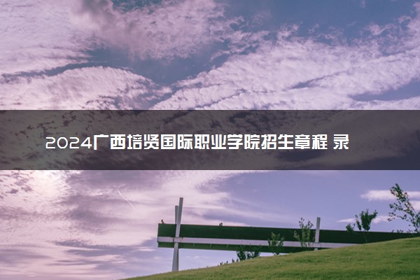 2024广西培贤国际职业学院招生章程 录取规则是什么
