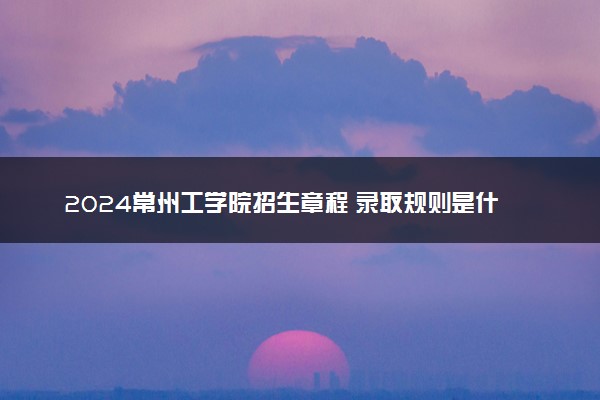 2024常州工学院招生章程 录取规则是什么