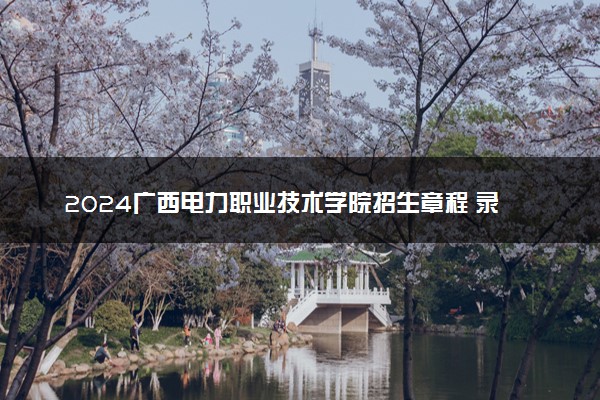 2024广西电力职业技术学院招生章程 录取规则是什么