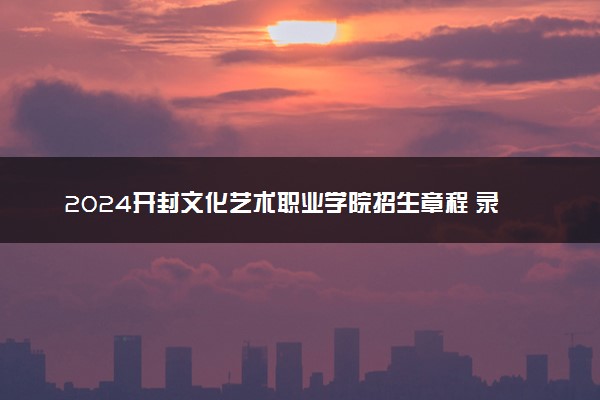2024开封文化艺术职业学院招生章程 录取规则是什么