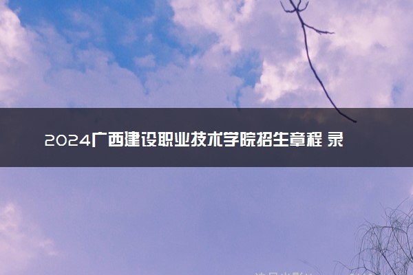 2024广西建设职业技术学院招生章程 录取规则是什么
