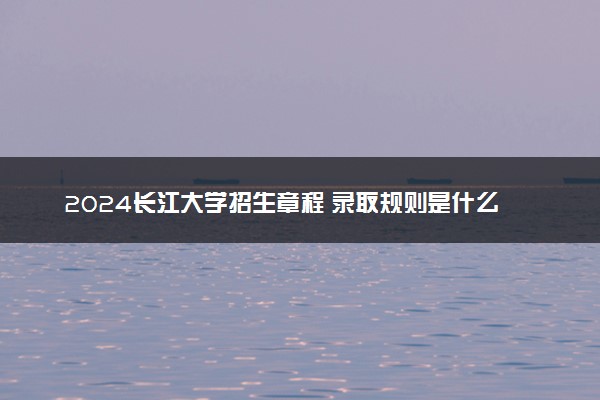 2024长江大学招生章程 录取规则是什么