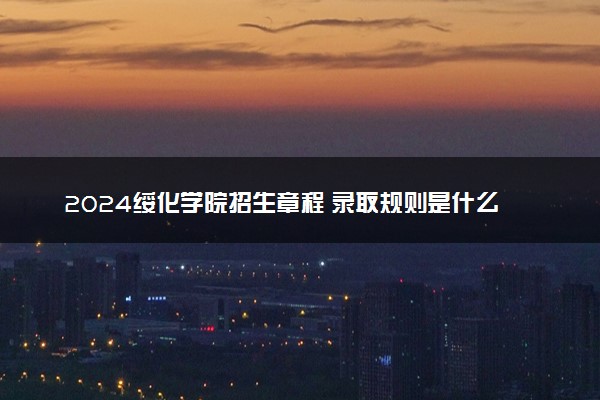 2024绥化学院招生章程 录取规则是什么
