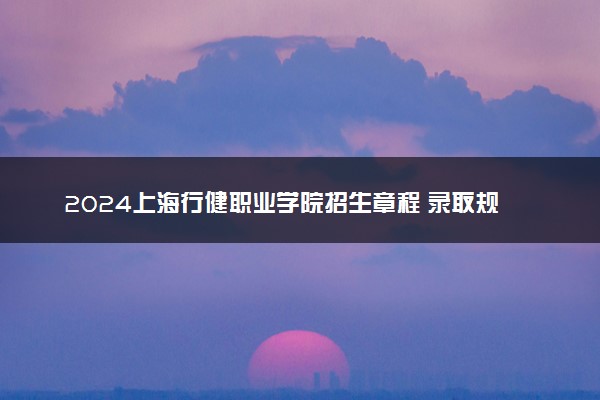 2024上海行健职业学院招生章程 录取规则是什么