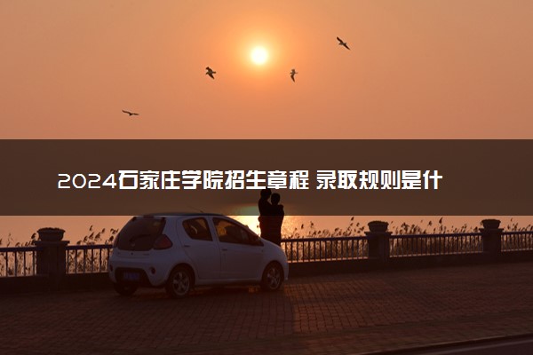 2024石家庄学院招生章程 录取规则是什么