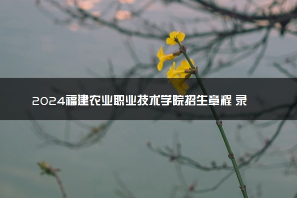 2024福建农业职业技术学院招生章程 录取规则是什么