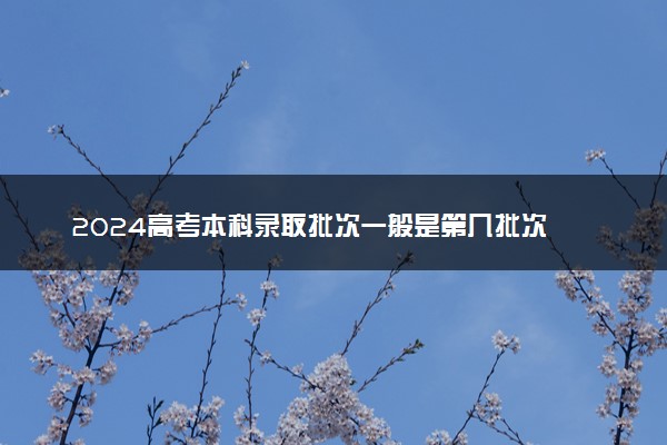 2024高考本科录取批次一般是第几批次 录取顺序是怎样的