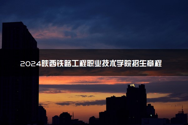 2024陕西铁路工程职业技术学院招生章程 录取规则是什么