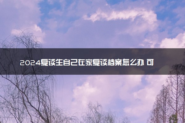 2024复读生自己在家复读档案怎么办 可以自己保存吗