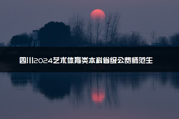 四川2024艺术体育类本科省级公费师范生征集志愿时间