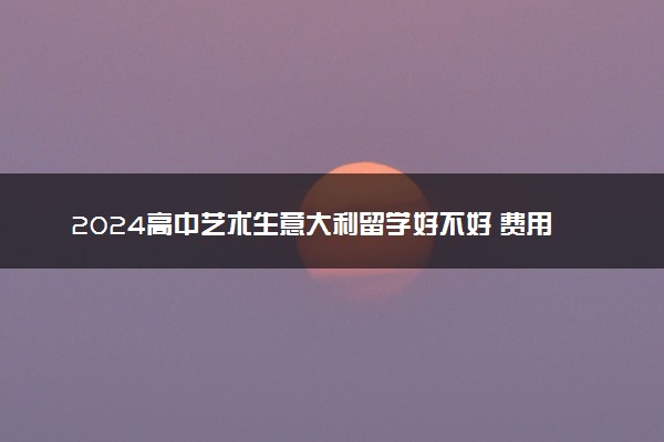 2024高中艺术生意大利留学好不好 费用大概是多少