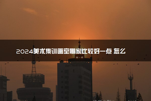 2024美术集训画室哪家比较好一点 怎么选靠谱的画室