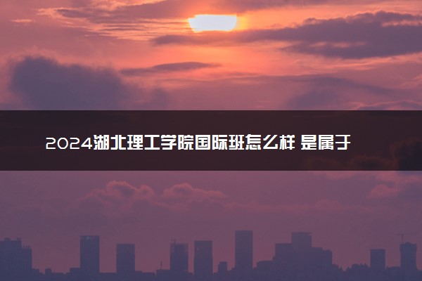 2024湖北理工学院国际班怎么样 是属于本科吗