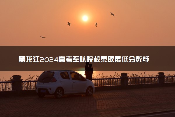 黑龙江2024高考军队院校录取最低分数线公布