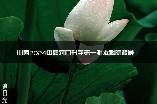 山西2024中职对口升学第一批本科院校最低投档分公布