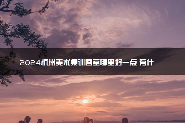 2024杭州美术集训画室哪里好一点 有什么推荐