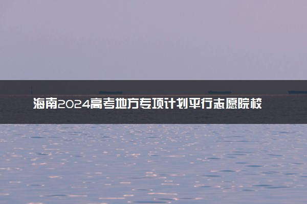 海南2024高考地方专项计划平行志愿院校专业组投档分数线