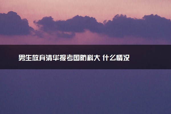 男生放弃清华报考国防科大 什么情况