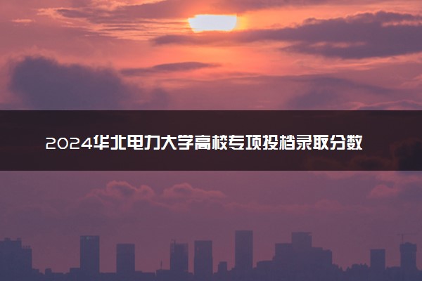 2024华北电力大学高校专项投档录取分数线