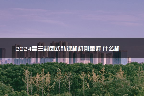 2024高三封闭式补课机构哪里好 什么机构靠谱