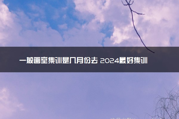 一般画室集训是几月份去 2024最好集训多长时间