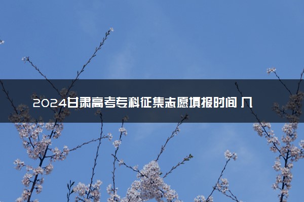 2024甘肃高考专科征集志愿填报时间 几号几点截止