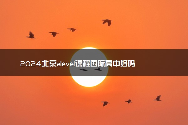 2024北京alevel课程国际高中好吗 有什么优势