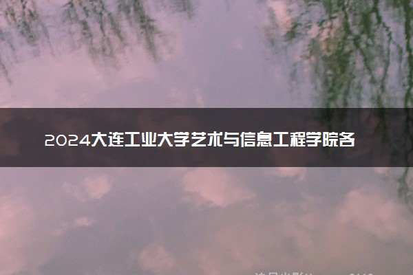2024大连工业大学艺术与信息工程学院各省录取分数线是多少 附历年最低分
