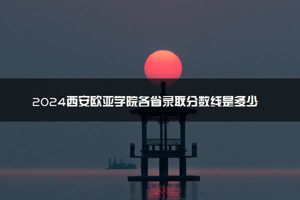 2024西安欧亚学院各省录取分数线是多少 附历年最低分