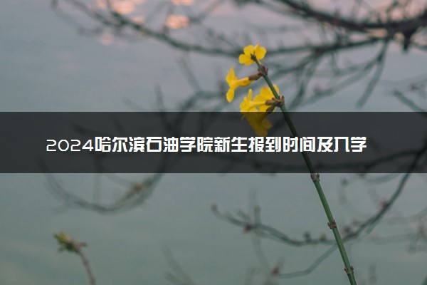 2024哈尔滨石油学院新生报到时间及入学须知 哪天开学