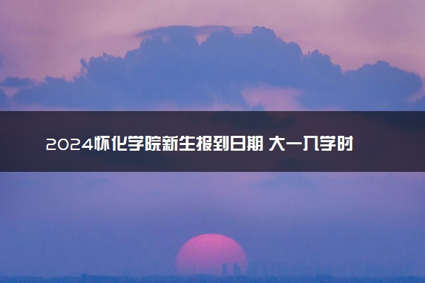 2024怀化学院新生报到日期 大一入学时间是几号