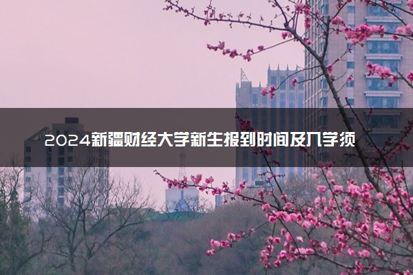 2024新疆财经大学新生报到时间及入学须知 哪天开学