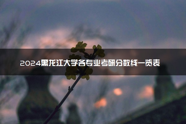 2024黑龙江大学各专业考研分数线一览表 历年复试线汇总