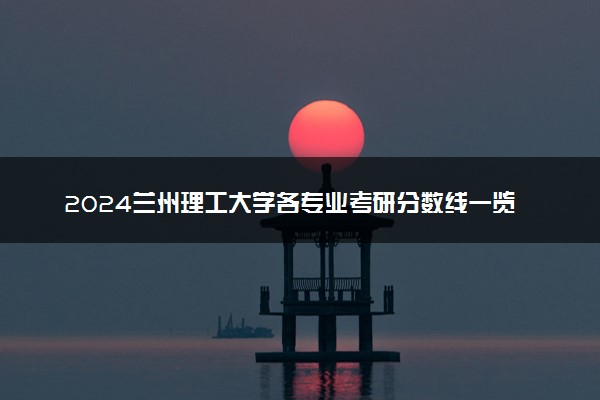 2024兰州理工大学各专业考研分数线一览表 历年复试线汇总