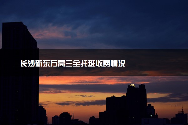 长沙新东方高三全托班收费情况